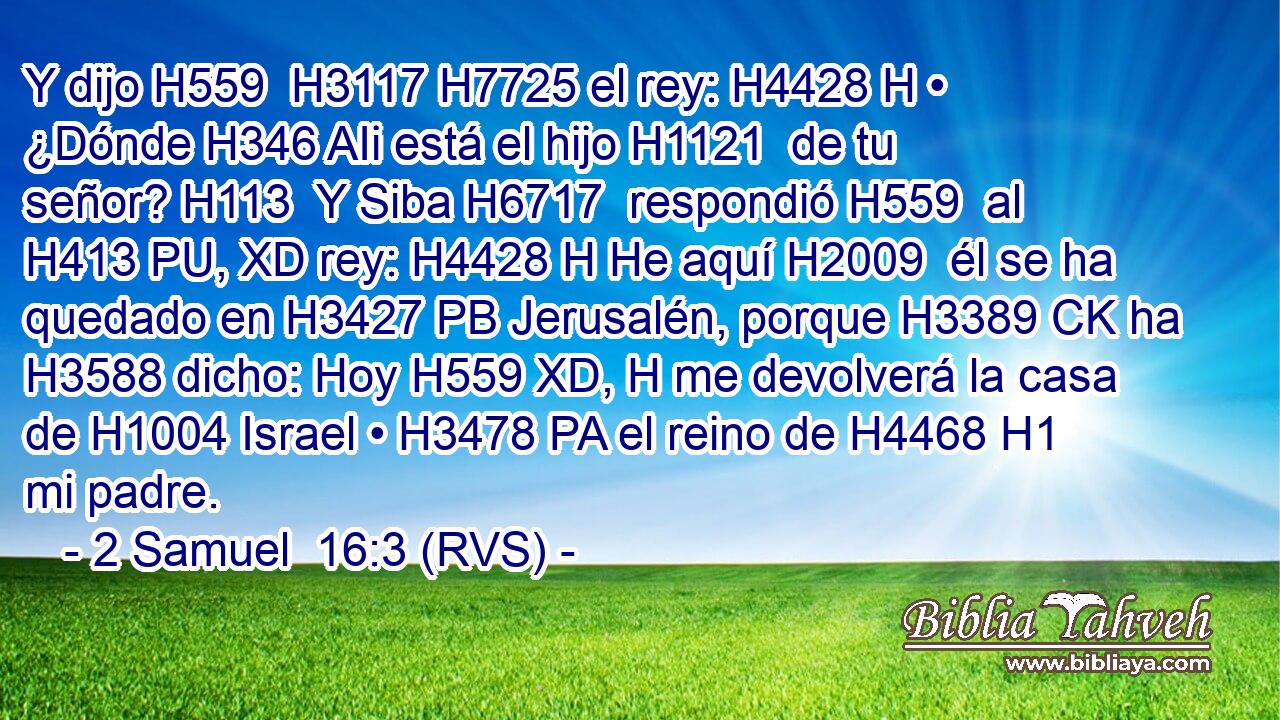 Y dijo H559  H3117 H7725 el rey: H4428 H • ¿Dónde H346 AIi está el hijo H1121  de tu señor? H113  Y Siba H6717  respondió H559  al H413 PU, XD rey: H4428 H He aquí H2009  él se ha quedado en H3427 PB Jerusalén, porque H3389 CK ha H3588 dicho: Hoy H559 XD, H me devolverá la casa de H1004 Israel • H3478 PA el reino de H4468 H1 mi padre. 