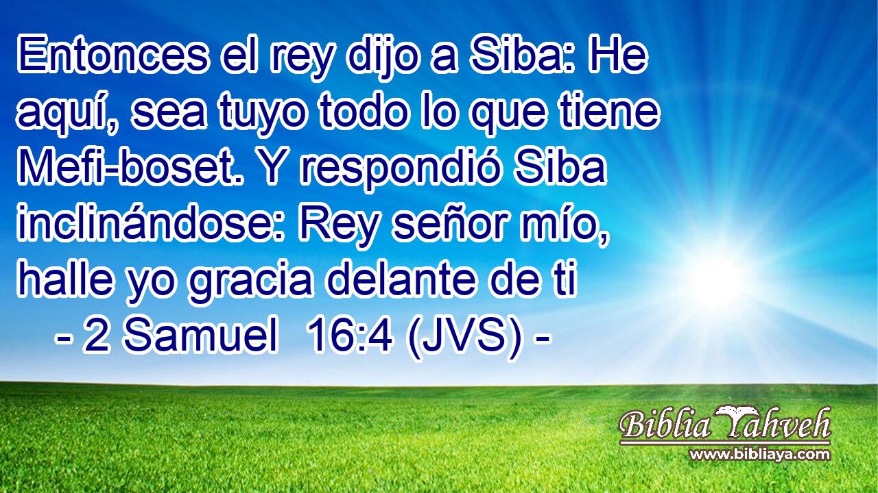 Entonces el rey dijo a Siba: He aquí, sea tuyo todo lo que tiene Mefi-boset. Y respondió Siba inclinándose: Rey señor mío, halle yo gracia delante de ti