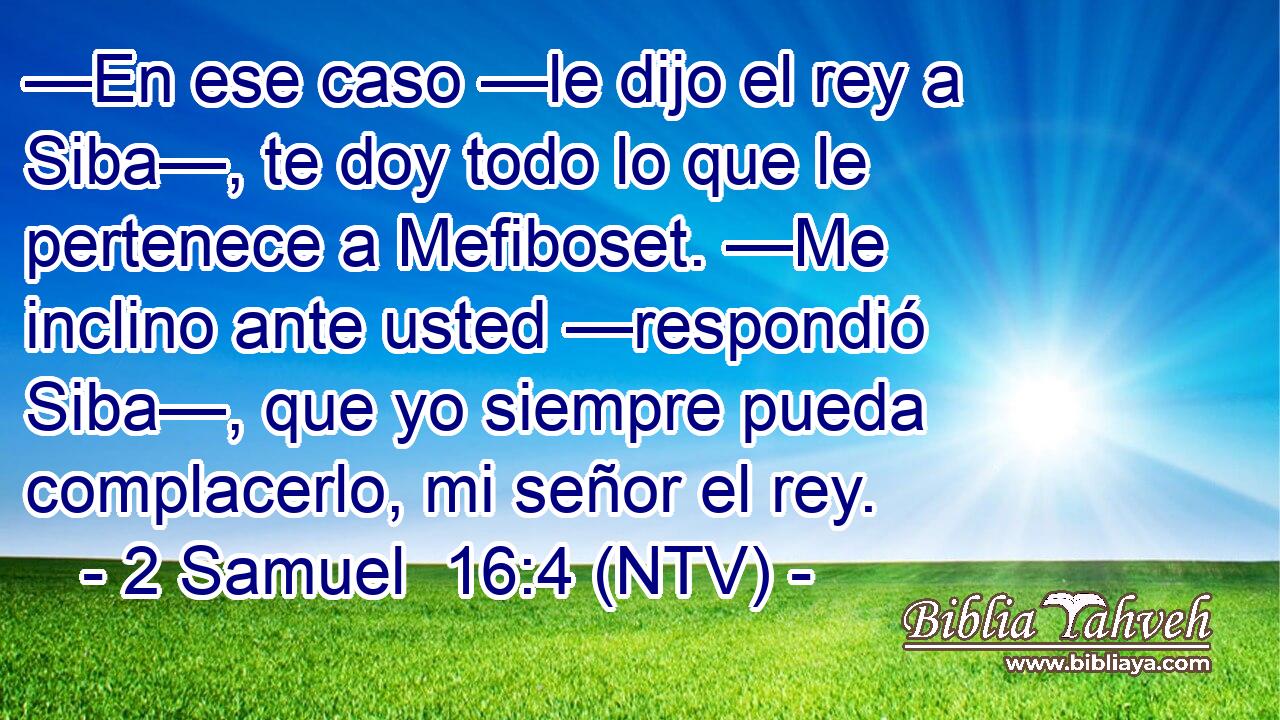 —En ese caso —le dijo el rey a Siba—, te doy todo lo que le pertenece a Mefiboset. —Me inclino ante usted —respondió Siba—, que yo siempre pueda complacerlo, mi señor el rey.