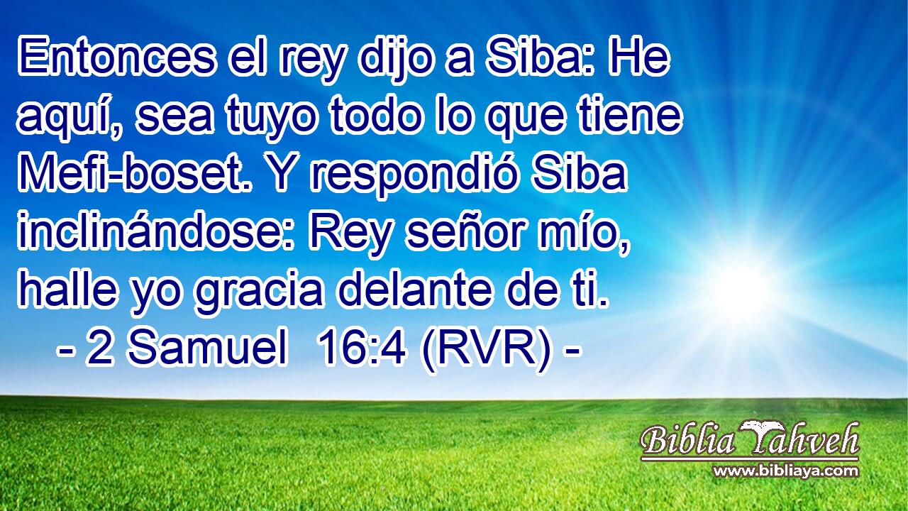 Entonces el rey dijo a Siba: He aquí, sea tuyo todo lo que tiene Mefi-boset. Y respondió Siba inclinándose: Rey señor mío, halle yo gracia delante de ti.