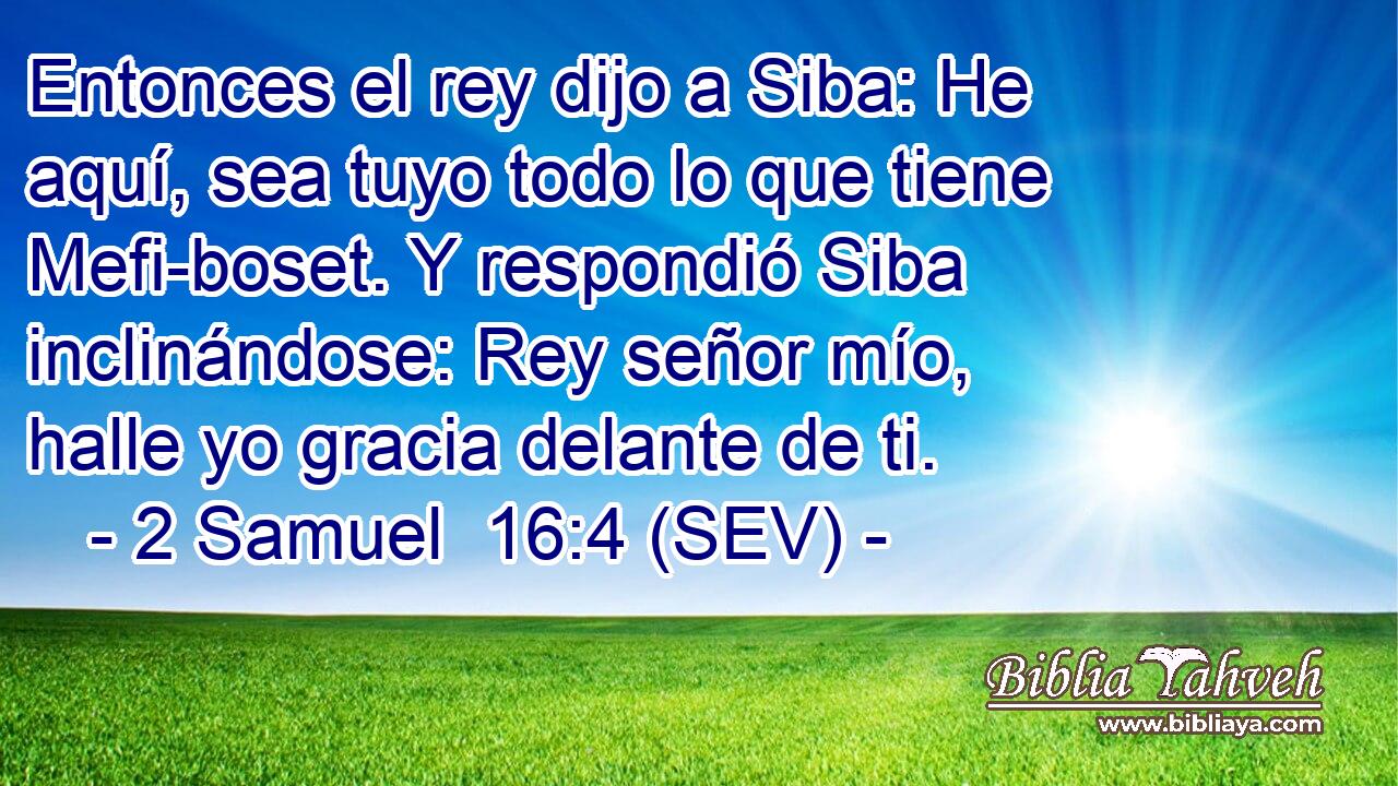 Entonces el rey dijo a Siba: He aquí, sea tuyo todo lo que tiene Mefi-boset. Y respondió Siba inclinándose: Rey señor mío, halle yo gracia delante de ti.