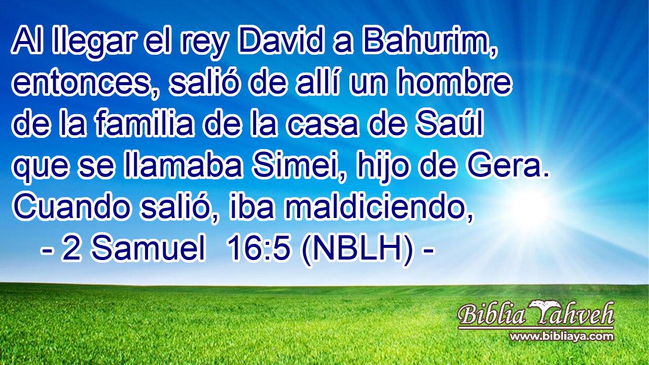  Al llegar el rey David a Bahurim, entonces, salió de allí un hombre de la familia de la casa de Saúl que se llamaba Simei, hijo de Gera. Cuando salió, iba maldiciendo, 
