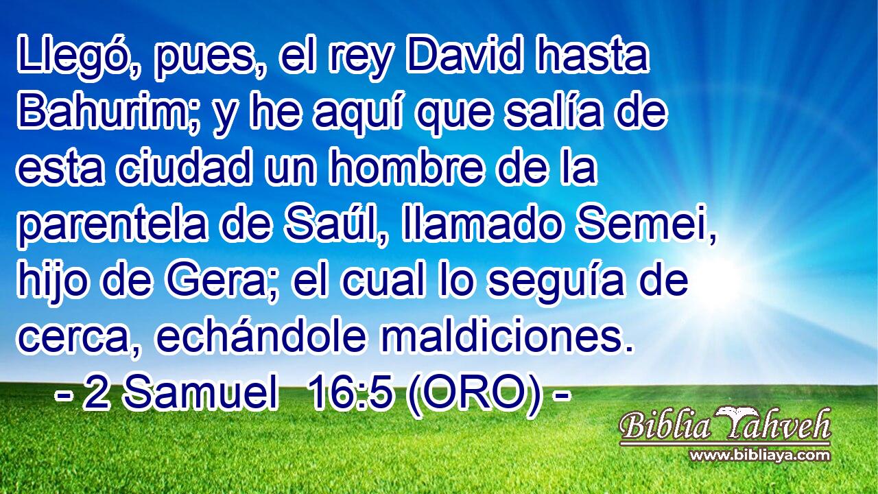  Llegó, pues, el rey David hasta Bahurim; y he aquí que salía de esta ciudad un hombre de la parentela de Saúl, llamado Semei, hijo de Gera; el cual lo seguía de cerca, echándole maldiciones. 