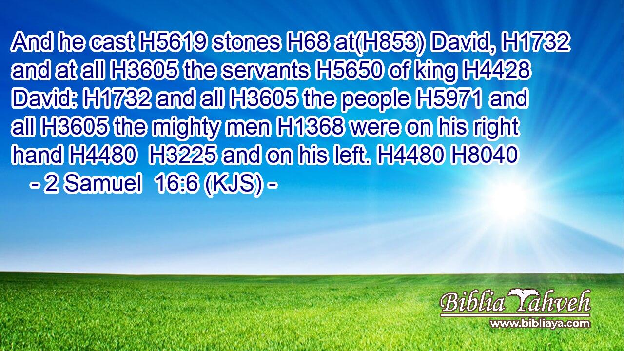 And he cast H5619 stones H68 at(H853) David, H1732 and at all H3605 the servants H5650 of king H4428 David: H1732 and all H3605 the people H5971 and all H3605 the mighty men H1368 were on his right hand H4480  H3225 and on his left. H4480 H8040