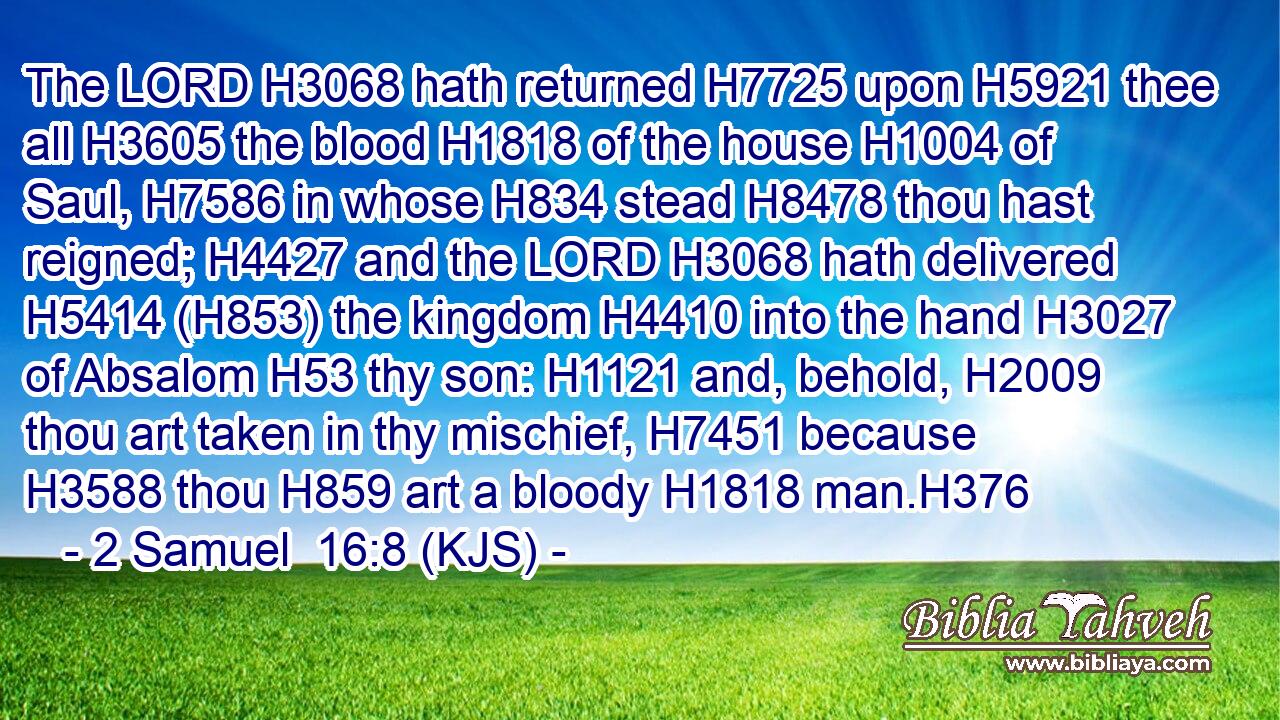 The LORD H3068 hath returned H7725 upon H5921 thee all H3605 the blood H1818 of the house H1004 of Saul, H7586 in whose H834 stead H8478 thou hast reigned; H4427 and the LORD H3068 hath delivered H5414 (H853) the kingdom H4410 into the hand H3027 of Absalom H53 thy son: H1121 and, behold, H2009 thou art taken in thy mischief, H7451 because H3588 thou H859 art a bloody H1818 man.H376