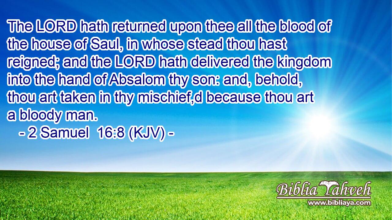 The LORD hath returned upon thee all the blood of the house of Saul, in whose stead thou hast reigned; and the LORD hath delivered the kingdom into the hand of Absalom thy son: and, behold, thou art taken in thy mischief,d because thou art a bloody man.