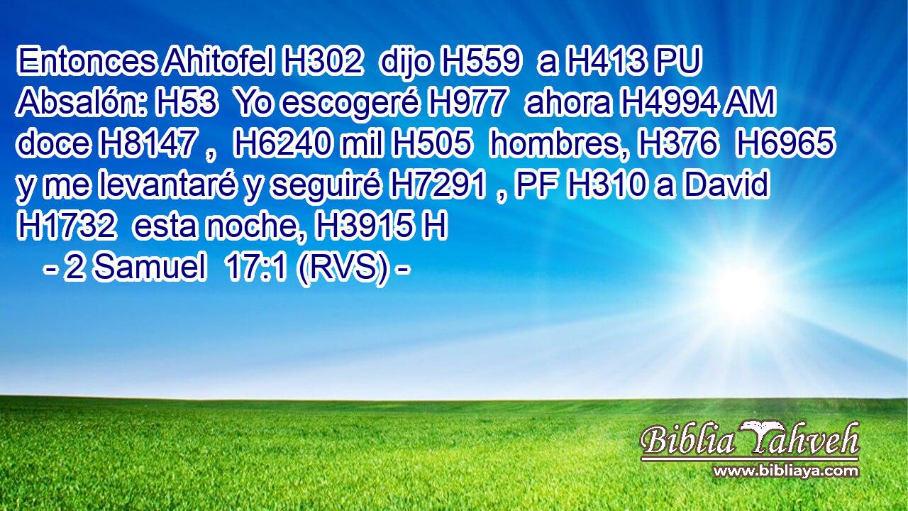 Entonces Ahitofel H302  dijo H559  a H413 PU Absalón: H53  Yo escogeré H977  ahora H4994 AM doce H8147 ,  H6240 mil H505  hombres, H376  H6965 y me levantaré y seguiré H7291 , PF H310 a David H1732  esta noche, H3915 H 