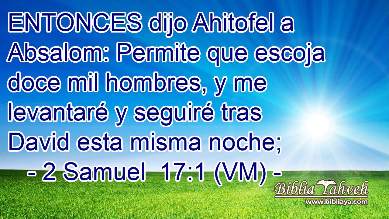  ENTONCES dijo Ahitofel a Absalom: Permite que escoja doce mil hombres, y me levantaré y seguiré tras David esta misma noche; 