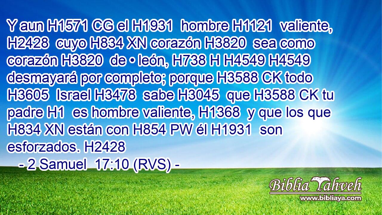 Y aun H1571 CG el H1931  hombre H1121  valiente, H2428  cuyo H834 XN corazón H3820  sea como corazón H3820  de • león, H738 H H4549 H4549 desmayará por completo; porque H3588 CK todo H3605  Israel H3478  sabe H3045  que H3588 CK tu padre H1  es hombre valiente, H1368  y que los que H834 XN están con H854 PW él H1931  son esforzados. H2428  
