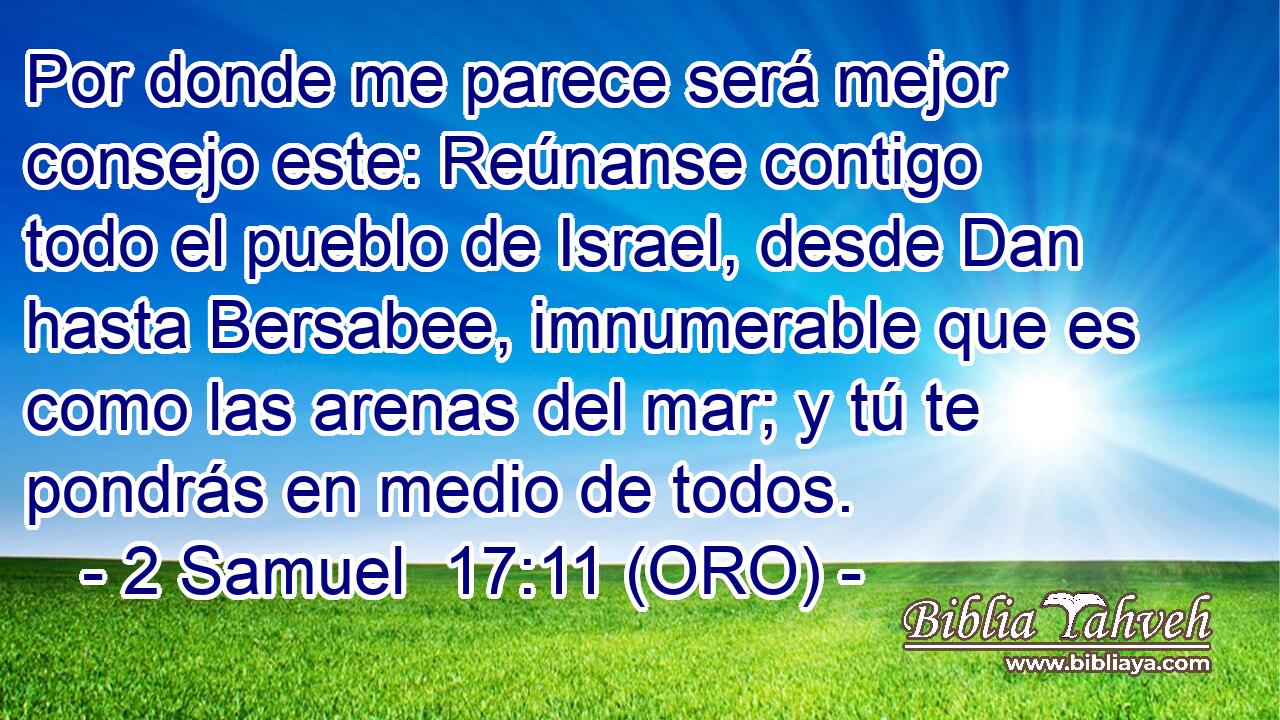  Por donde me parece será mejor consejo este: Reúnanse contigo todo el pueblo de Israel, desde Dan hasta Bersabee, imnumerable que es como las arenas del mar; y tú te pondrás en medio de todos. 