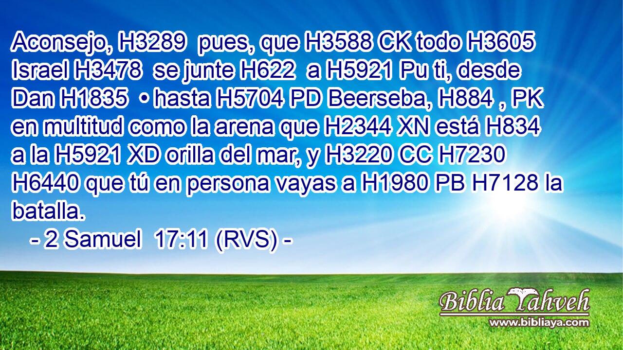 Aconsejo, H3289  pues, que H3588 CK todo H3605  Israel H3478  se junte H622  a H5921 Pu ti, desde Dan H1835  • hasta H5704 PD Beerseba, H884 , PK en multitud como la arena que H2344 XN está H834 a la H5921 XD orilla del mar, y H3220 CC H7230 H6440 que tú en persona vayas a H1980 PB H7128 la batalla. 
