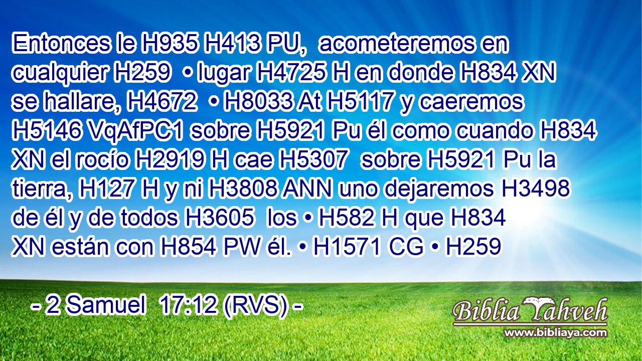 Entonces le H935 H413 PU,  acometeremos en cualquier H259  • lugar H4725 H en donde H834 XN se hallare, H4672  • H8033 At H5117 y caeremos H5146 VqAfPC1 sobre H5921 Pu él como cuando H834 XN el rocío H2919 H cae H5307  sobre H5921 Pu la tierra, H127 H y ni H3808 ANN uno dejaremos H3498  de él y de todos H3605  los • H582 H que H834 XN están con H854 PW él. • H1571 CG • H259  