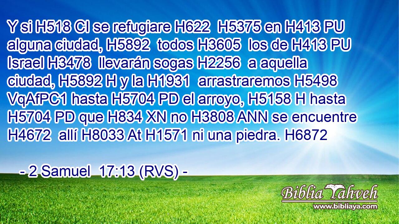 Y si H518 CI se refugiare H622  H5375 en H413 PU alguna ciudad, H5892  todos H3605  los de H413 PU Israel H3478  llevarán sogas H2256  a aquella ciudad, H5892 H y la H1931  arrastraremos H5498 VqAfPC1 hasta H5704 PD el arroyo, H5158 H hasta H5704 PD que H834 XN no H3808 ANN se encuentre H4672  allí H8033 At H1571 ni una piedra. H6872  