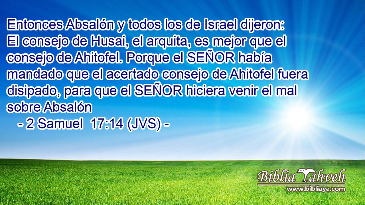 Entonces Absalón y todos los de Israel dijeron: El consejo de Husai, el arquita, es mejor que el consejo de Ahitofel. Porque el SEÑOR había mandado que el acertado consejo de Ahitofel fuera disipado, para que el SEÑOR hiciera venir el mal sobre Absalón