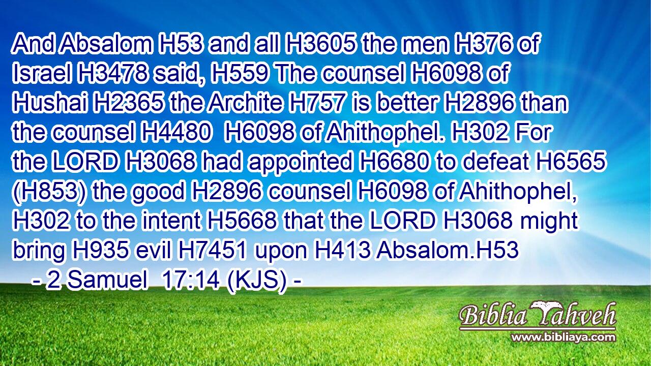 And Absalom H53 and all H3605 the men H376 of Israel H3478 said, H559 The counsel H6098 of Hushai H2365 the Archite H757 is better H2896 than the counsel H4480  H6098 of Ahithophel. H302 For the LORD H3068 had appointed H6680 to defeat H6565 (H853) the good H2896 counsel H6098 of Ahithophel, H302 to the intent H5668 that the LORD H3068 might bring H935 evil H7451 upon H413 Absalom.H53