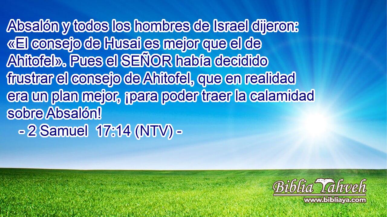 Absalón y todos los hombres de Israel dijeron: «El consejo de Husai es mejor que el de Ahitofel». Pues el SEÑOR había decidido frustrar el consejo de Ahitofel, que en realidad era un plan mejor, ¡para poder traer la calamidad sobre Absalón!