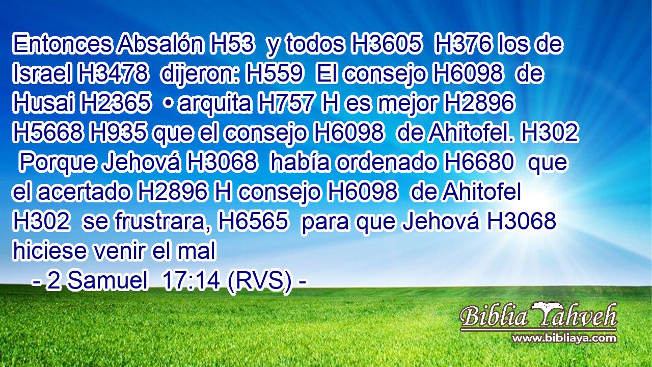 Entonces Absalón H53  y todos H3605  H376 los de Israel H3478  dijeron: H559  El consejo H6098  de Husai H2365  • arquita H757 H es mejor H2896  H5668 H935 que el consejo H6098  de Ahitofel. H302  Porque Jehová H3068  había ordenado H6680  que el acertado H2896 H consejo H6098  de Ahitofel H302  se frustrara, H6565  para que Jehová H3068  hiciese venir el mal 