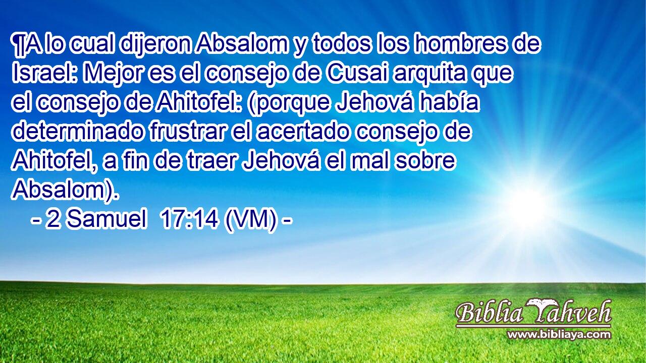  ¶A lo cual dijeron Absalom y todos los hombres de Israel: Mejor es el consejo de Cusai arquita que el consejo de Ahitofel: (porque Jehová había determinado frustrar el acertado consejo de Ahitofel, a fin de traer Jehová el mal sobre Absalom). 