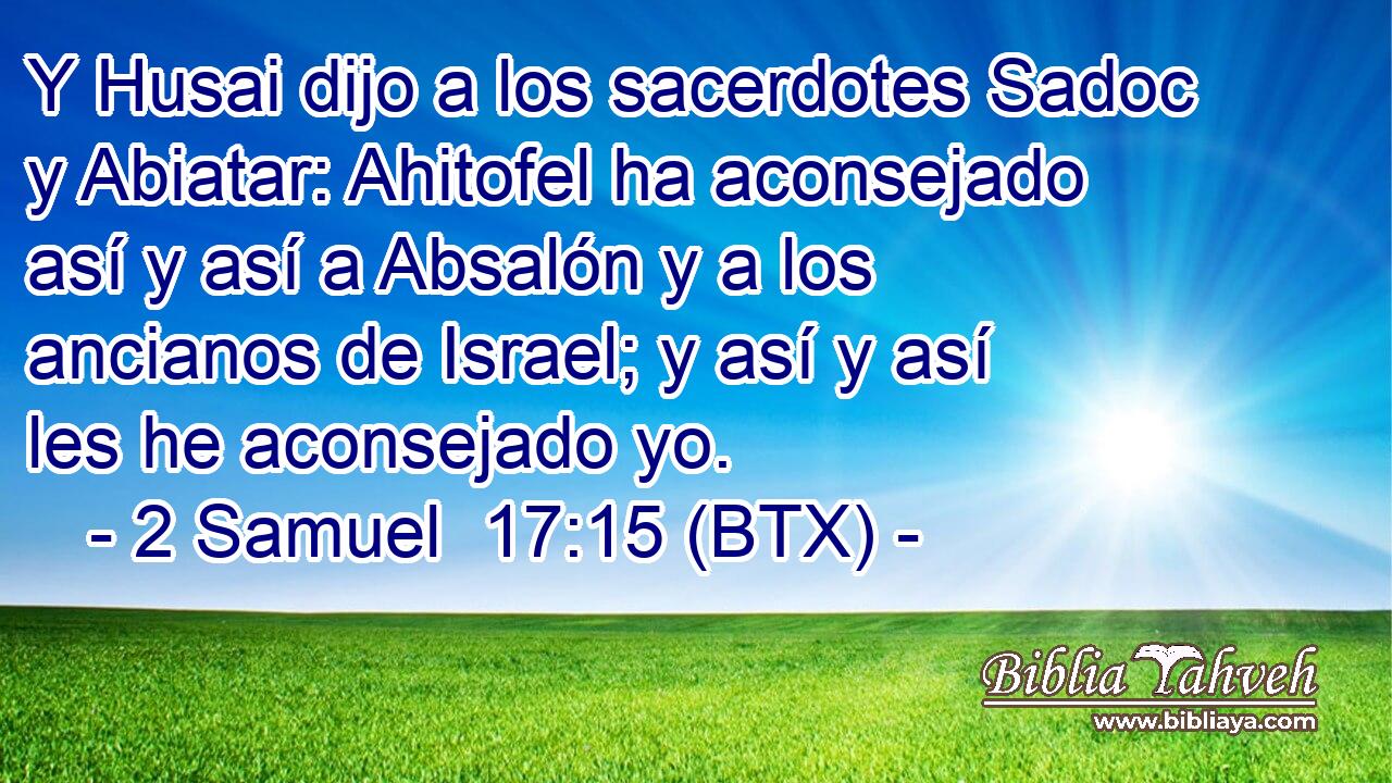 Y Husai dijo a los sacerdotes Sadoc y Abiatar: Ahitofel ha aconsejado así y así a Absalón y a los ancianos de Israel; y así y así les he aconsejado yo.