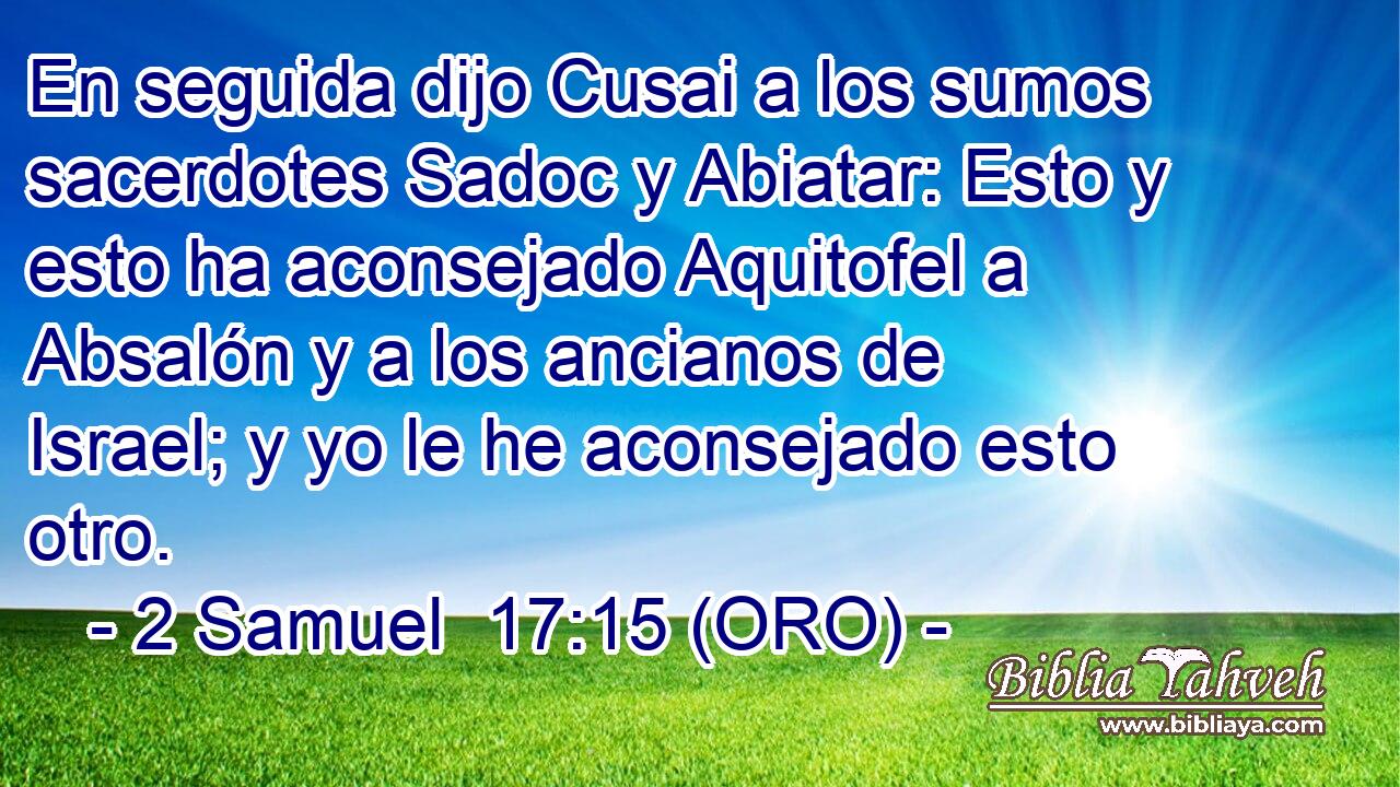  En seguida dijo Cusai a los sumos sacerdotes Sadoc y Abiatar: Esto y esto ha aconsejado Aquitofel a Absalón y a los ancianos de Israel; y yo le he aconsejado esto otro. 