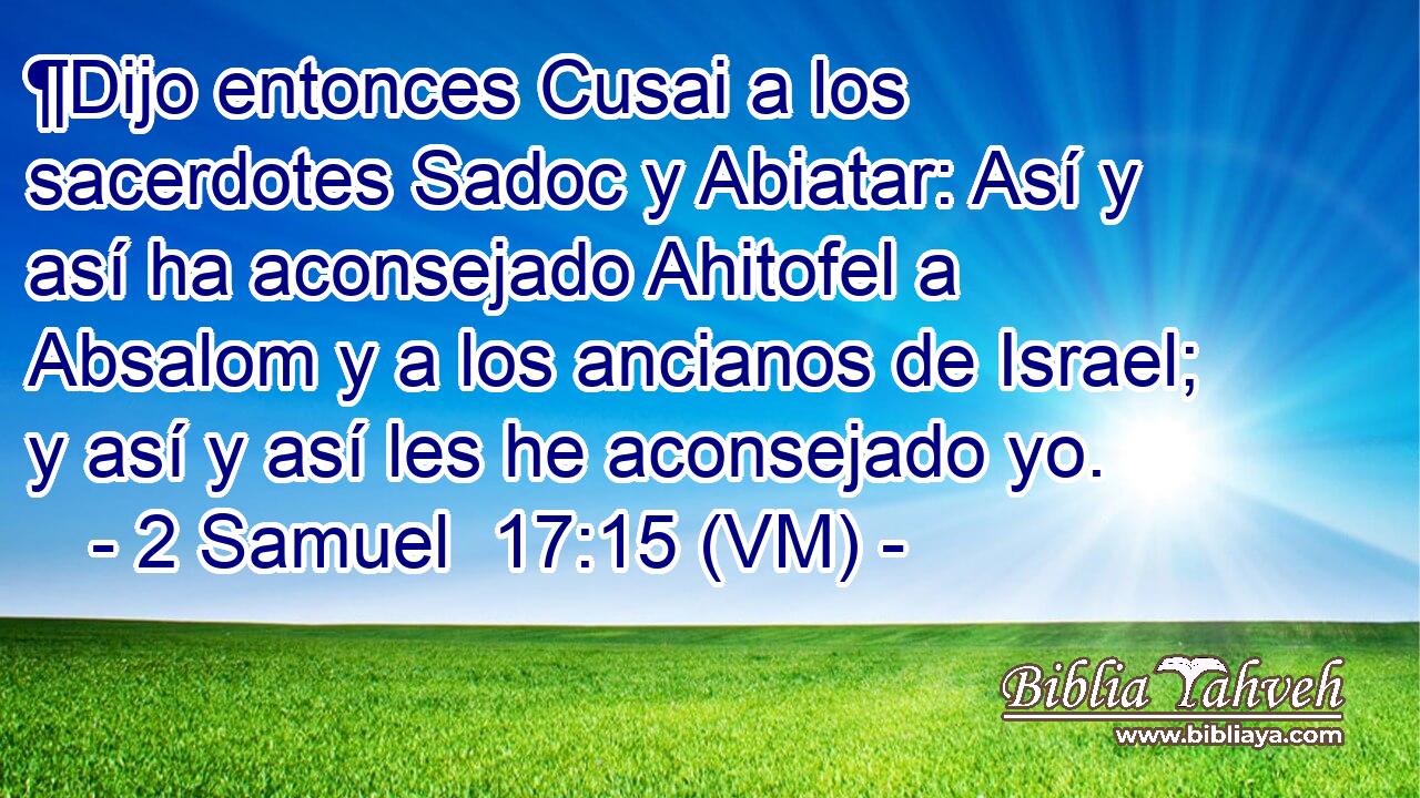  ¶Dijo entonces Cusai a los sacerdotes Sadoc y Abiatar: Así y así ha aconsejado Ahitofel a Absalom y a los ancianos de Israel; y así y así les he aconsejado yo. 