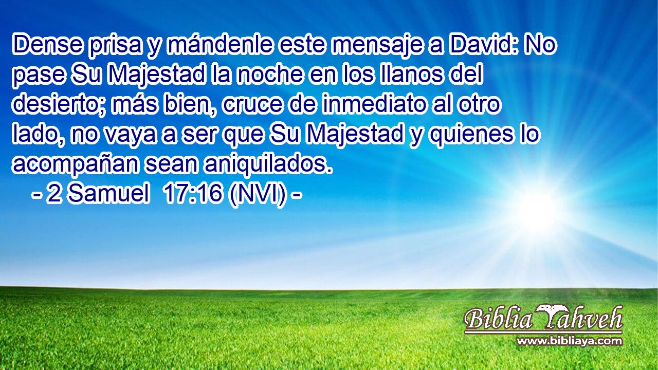  Dense prisa y mándenle este mensaje a David: No pase Su Majestad la noche en los llanos del desierto; más bien, cruce de inmediato al otro lado, no vaya a ser que Su Majestad y quienes lo acompañan sean aniquilados. 