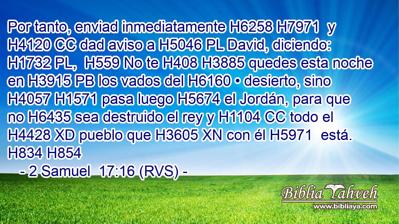 Por tanto, enviad inmediatamente H6258 H7971  y H4120 CC dad aviso a H5046 PL David, diciendo: H1732 PL,  H559 No te H408 H3885 quedes esta noche en H3915 PB los vados del H6160 • desierto, sino H4057 H1571 pasa luego H5674 el Jordán, para que no H6435 sea destruido el rey y H1104 CC todo el H4428 XD pueblo que H3605 XN con él H5971  está. H834 H854 