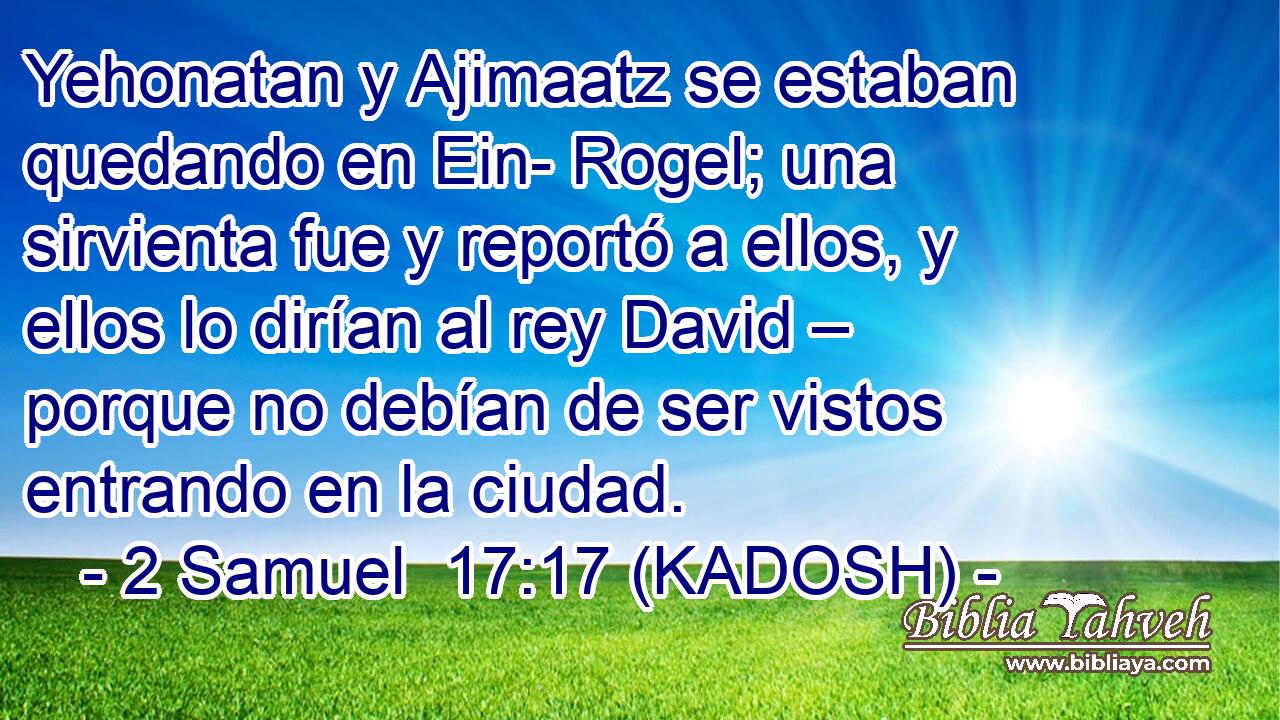 Yehonatan y Ajimaatz se estaban quedando en Ein- Rogel; una sirvienta fue y reportó a ellos, y ellos lo dirían al rey David – porque no debían de ser vistos entrando en la ciudad. 