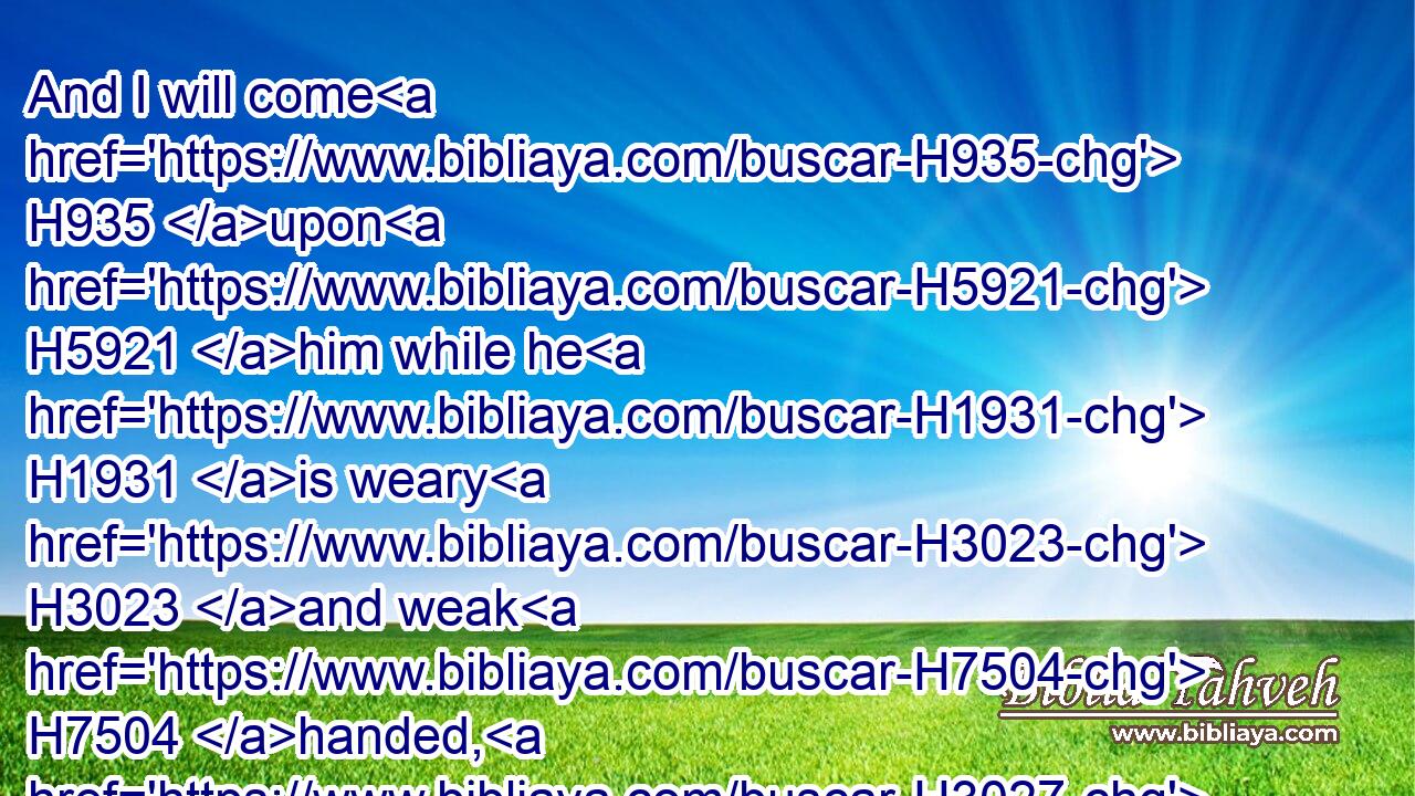 And I will come H935 upon H5921 him while he H1931 is weary H3023 and weak H7504 handed, H3027 and will make him afraid: H2729 (H853) and all H3605 the people H5971 that H834 are with H854 him shall flee; H5127 and I will smite H5221 (H853) the king H4428 only:H905