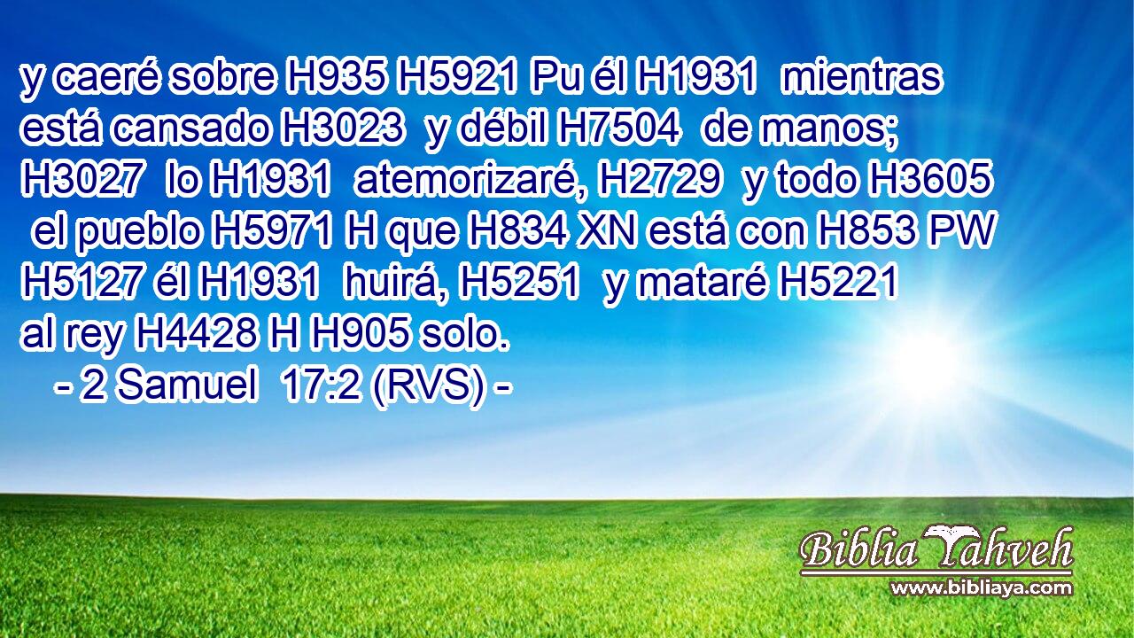 y caeré sobre H935 H5921 Pu él H1931  mientras está cansado H3023  y débil H7504  de manos; H3027  lo H1931  atemorizaré, H2729  y todo H3605  el pueblo H5971 H que H834 XN está con H853 PW H5127 él H1931  huirá, H5251  y mataré H5221  al rey H4428 H H905 solo. 