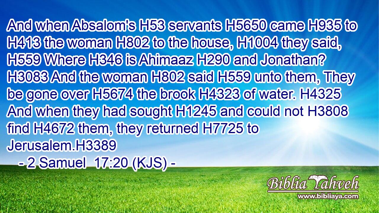 And when Absalom's H53 servants H5650 came H935 to H413 the woman H802 to the house, H1004 they said, H559 Where H346 is Ahimaaz H290 and Jonathan? H3083 And the woman H802 said H559 unto them, They be gone over H5674 the brook H4323 of water. H4325 And when they had sought H1245 and could not H3808 find H4672 them, they returned H7725 to Jerusalem.H3389