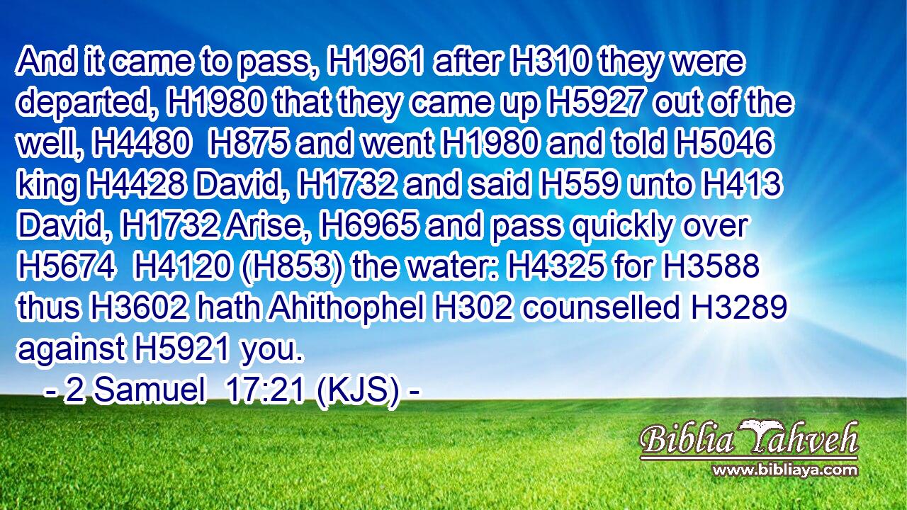 And it came to pass, H1961 after H310 they were departed, H1980 that they came up H5927 out of the well, H4480  H875 and went H1980 and told H5046 king H4428 David, H1732 and said H559 unto H413 David, H1732 Arise, H6965 and pass quickly over H5674  H4120 (H853) the water: H4325 for H3588 thus H3602 hath Ahithophel H302 counselled H3289 against H5921 you.