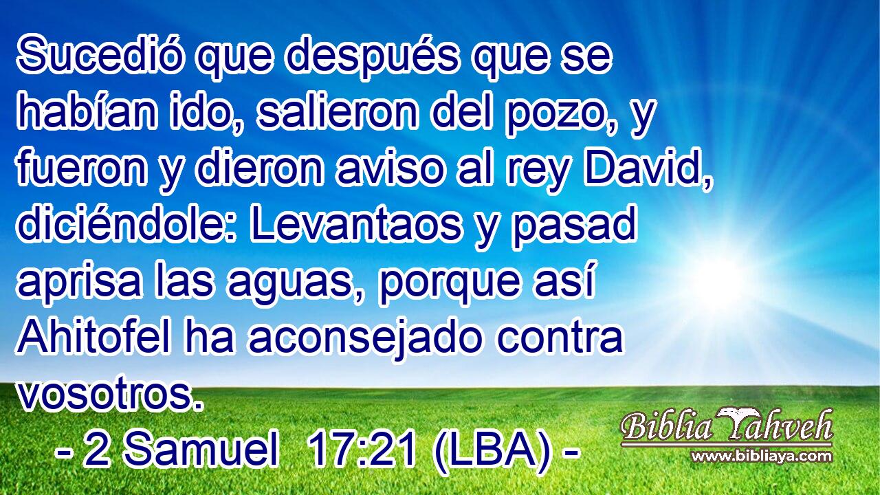 Sucedió que después que se habían ido, salieron del pozo, y fueron y dieron aviso al rey David, diciéndole: Levantaos y pasad aprisa las aguas, porque así Ahitofel ha aconsejado contra vosotros.