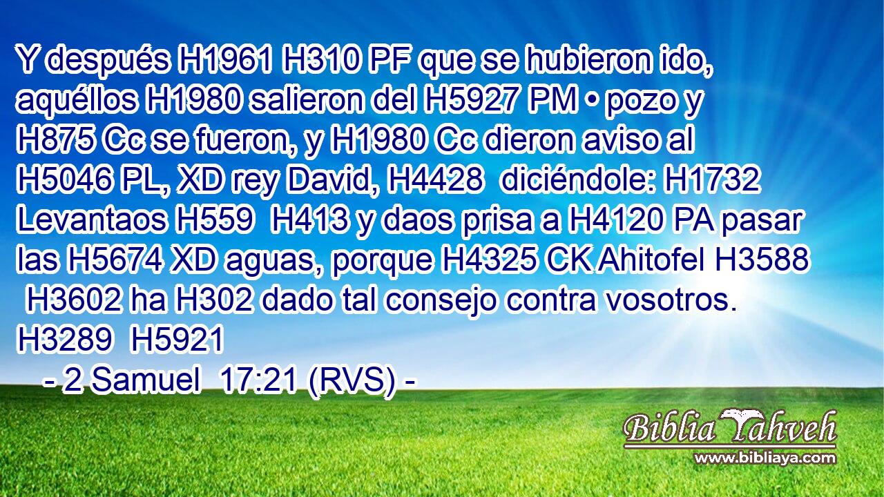 Y después H1961 H310 PF que se hubieron ido, aquéllos H1980 salieron del H5927 PM • pozo y H875 Cc se fueron, y H1980 Cc dieron aviso al H5046 PL, XD rey David, H4428  diciéndole: H1732  Levantaos H559  H413 y daos prisa a H4120 PA pasar las H5674 XD aguas, porque H4325 CK Ahitofel H3588  H3602 ha H302 dado tal consejo contra vosotros. H3289  H5921 