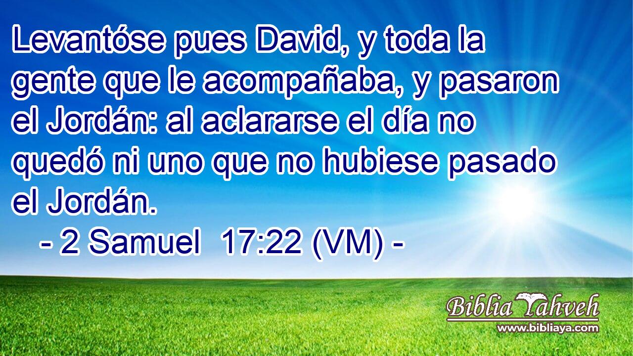  Levantóse pues David, y toda la gente que le acompañaba, y pasaron el Jordán: al aclararse el día no quedó ni uno que no hubiese pasado el Jordán. 