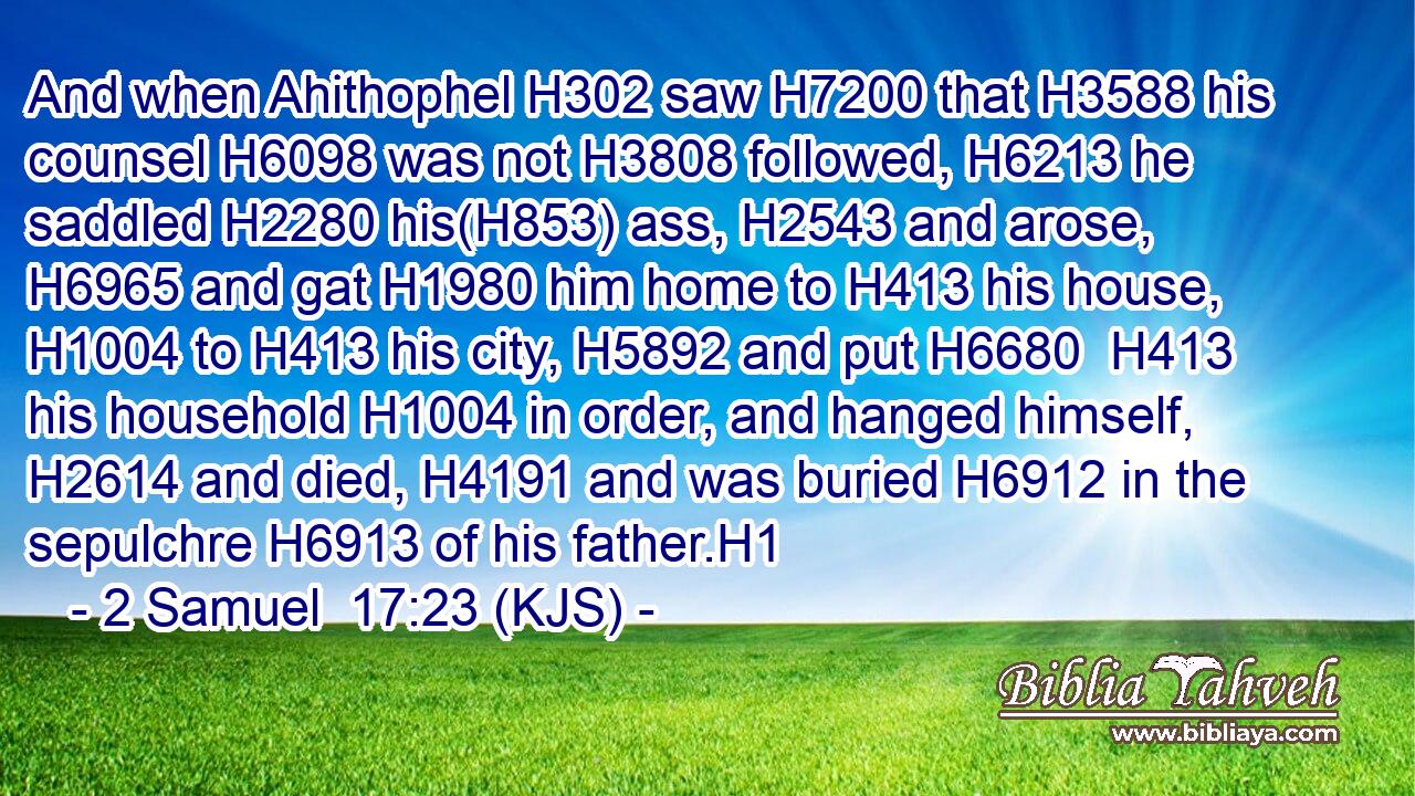 And when Ahithophel H302 saw H7200 that H3588 his counsel H6098 was not H3808 followed, H6213 he saddled H2280 his(H853) ass, H2543 and arose, H6965 and gat H1980 him home to H413 his house, H1004 to H413 his city, H5892 and put H6680  H413 his household H1004 in order, and hanged himself, H2614 and died, H4191 and was buried H6912 in the sepulchre H6913 of his father.H1