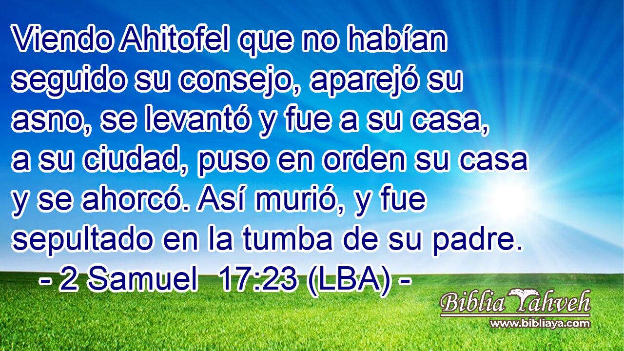 Viendo Ahitofel que no habían seguido su consejo, aparejó su asno, se levantó y fue a su casa, a su ciudad, puso en orden su casa y se ahorcó. Así murió, y fue sepultado en la tumba de su padre.