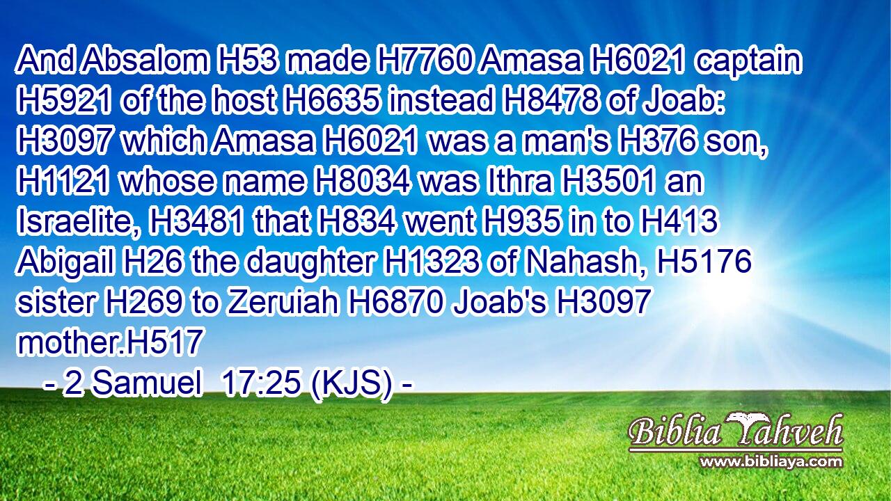 And Absalom H53 made H7760 Amasa H6021 captain H5921 of the host H6635 instead H8478 of Joab: H3097 which Amasa H6021 was a man's H376 son, H1121 whose name H8034 was Ithra H3501 an Israelite, H3481 that H834 went H935 in to H413 Abigail H26 the daughter H1323 of Nahash, H5176 sister H269 to Zeruiah H6870 Joab's H3097 mother.H517