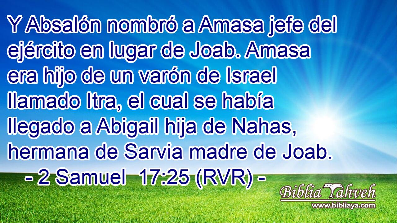 Y Absalón nombró a Amasa jefe del ejército en lugar de Joab. Amasa era hijo de un varón de Israel llamado Itra, el cual se había llegado a Abigail hija de Nahas, hermana de Sarvia madre de Joab.