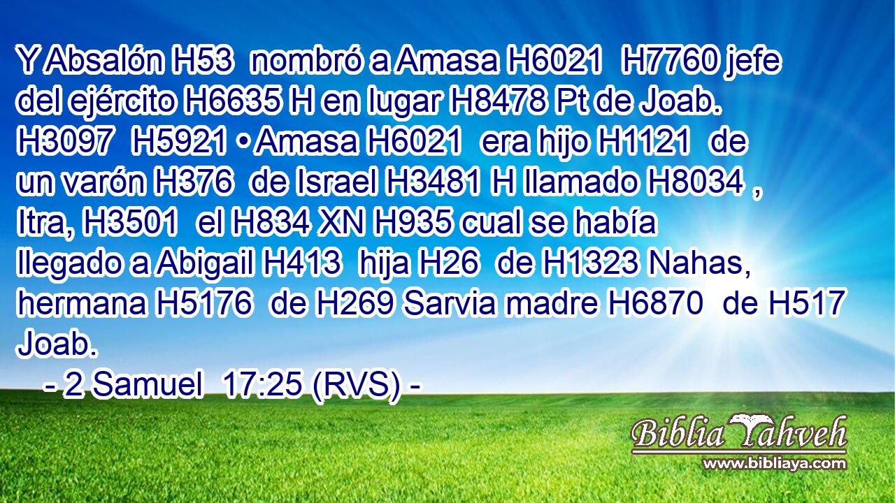 Y Absalón H53  nombró a Amasa H6021  H7760 jefe del ejército H6635 H en lugar H8478 Pt de Joab. H3097  H5921 • Amasa H6021  era hijo H1121  de un varón H376  de Israel H3481 H llamado H8034 ,  Itra, H3501  el H834 XN H935 cual se había llegado a Abigail H413  hija H26  de H1323 Nahas, hermana H5176  de H269 Sarvia madre H6870  de H517 Joab. 