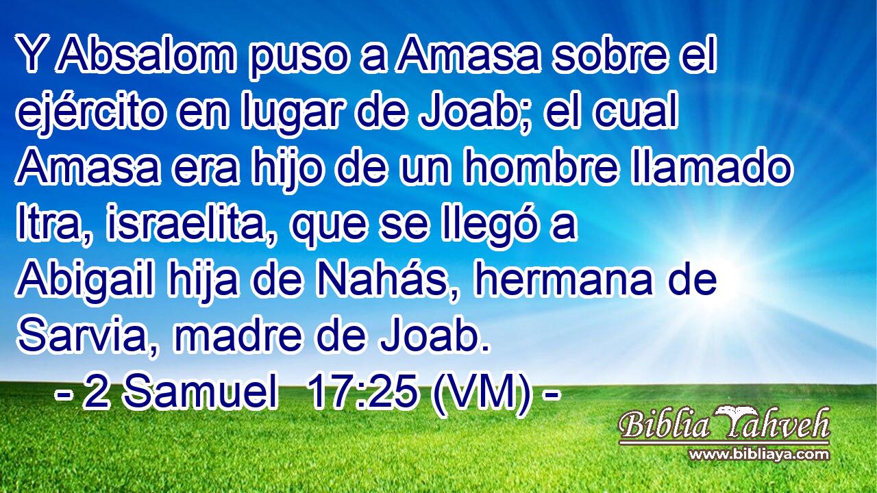  Y Absalom puso a Amasa sobre el ejército en lugar de Joab; el cual Amasa era hijo de un hombre llamado ltra, israelita, que se llegó a Abigail hija de Nahás, hermana de Sarvia, madre de Joab. 