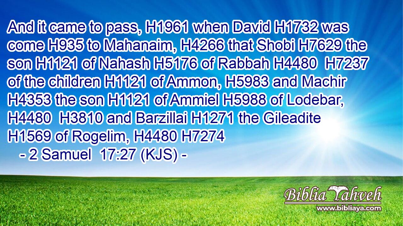 And it came to pass, H1961 when David H1732 was come H935 to Mahanaim, H4266 that Shobi H7629 the son H1121 of Nahash H5176 of Rabbah H4480  H7237 of the children H1121 of Ammon, H5983 and Machir H4353 the son H1121 of Ammiel H5988 of Lodebar, H4480  H3810 and Barzillai H1271 the Gileadite H1569 of Rogelim, H4480 H7274