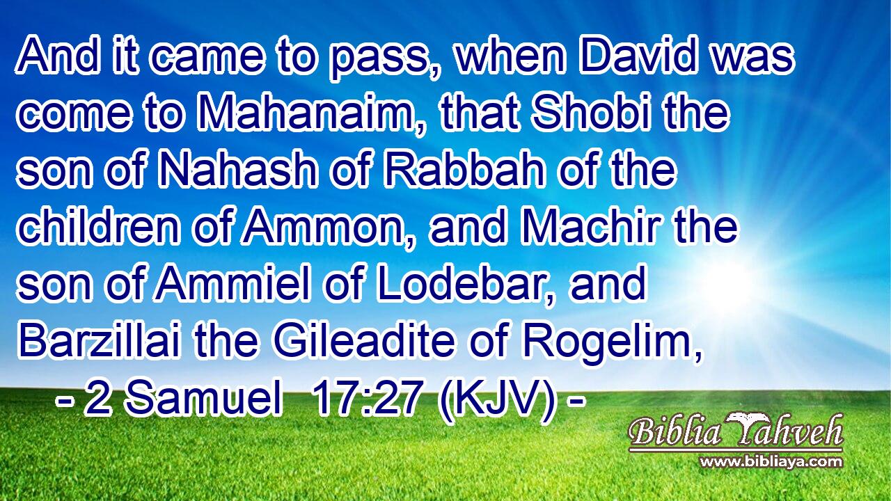 And it came to pass, when David was come to Mahanaim, that Shobi the son of Nahash of Rabbah of the children of Ammon, and Machir the son of Ammiel of Lodebar, and Barzillai the Gileadite of Rogelim,