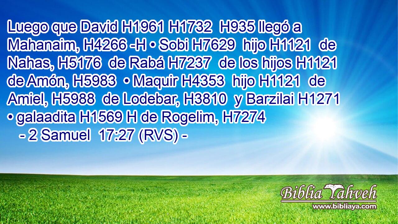 Luego que David H1961 H1732  H935 llegó a Mahanaim, H4266 -H • Sobi H7629  hijo H1121  de Nahas, H5176  de Rabá H7237  de los hijos H1121  de Amón, H5983  • Maquir H4353  hijo H1121  de Amiel, H5988  de Lodebar, H3810  y Barzilai H1271  • galaadita H1569 H de Rogelim, H7274  