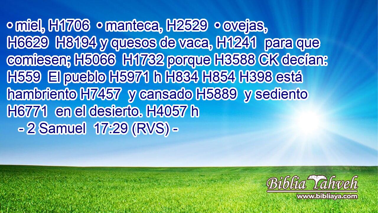 • miel, H1706  • manteca, H2529  • ovejas, H6629  H8194 y quesos de vaca, H1241  para que comiesen; H5066  H1732 porque H3588 CK decían: H559  El pueblo H5971 h H834 H854 H398 está hambriento H7457  y cansado H5889  y sediento H6771  en el desierto. H4057 h 