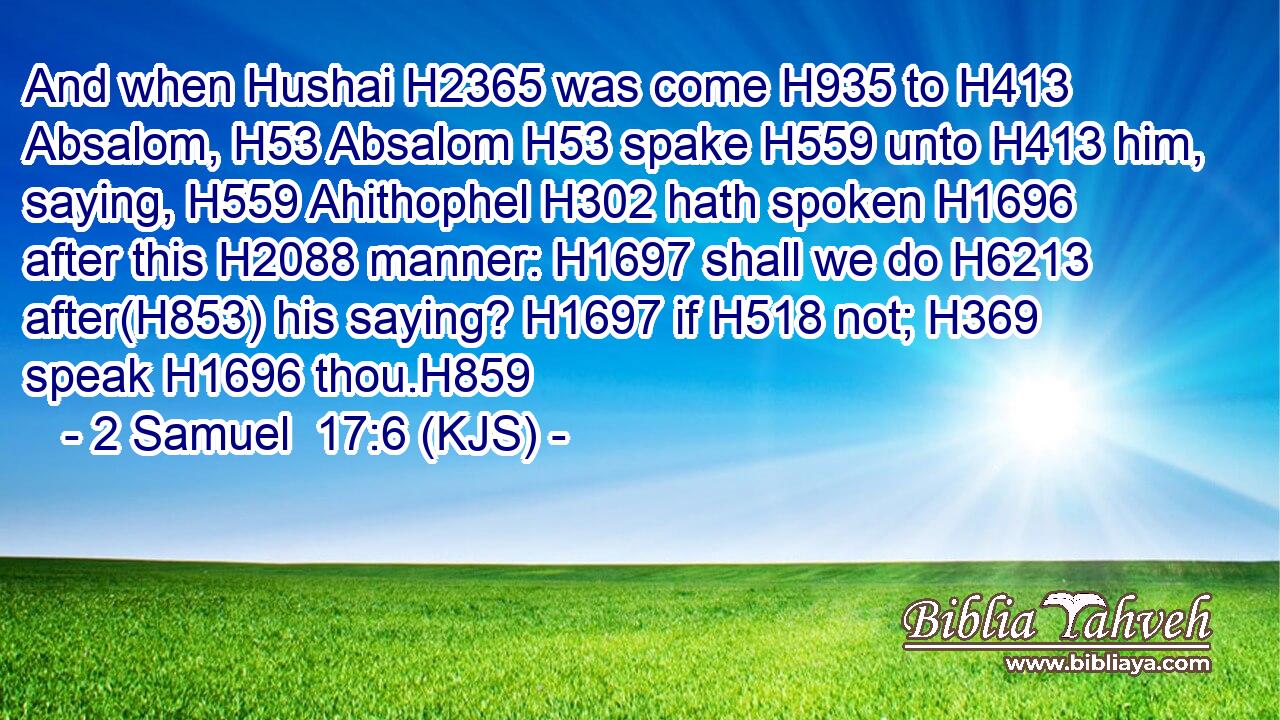 And when Hushai H2365 was come H935 to H413 Absalom, H53 Absalom H53 spake H559 unto H413 him, saying, H559 Ahithophel H302 hath spoken H1696 after this H2088 manner: H1697 shall we do H6213 after(H853) his saying? H1697 if H518 not; H369 speak H1696 thou.H859