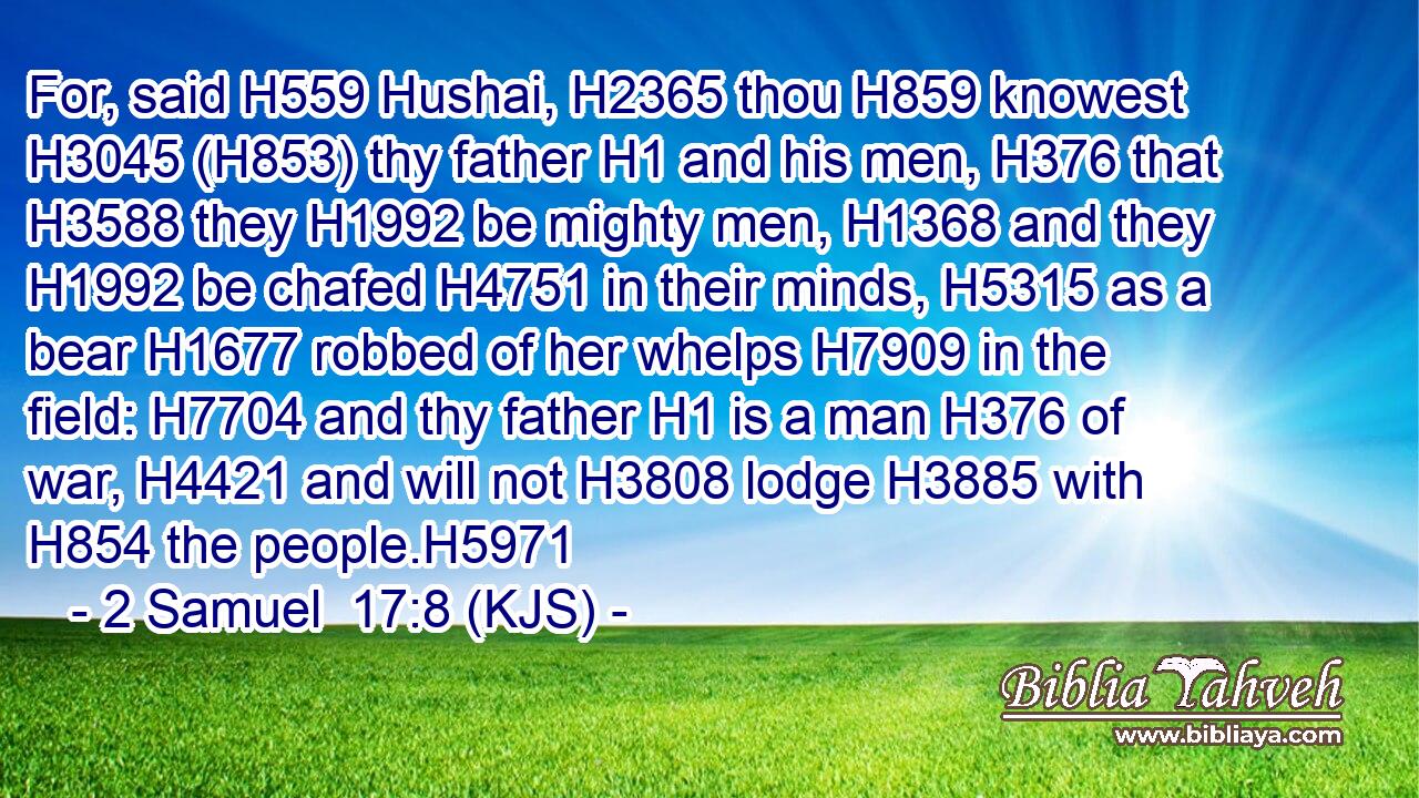 For, said H559 Hushai, H2365 thou H859 knowest H3045 (H853) thy father H1 and his men, H376 that H3588 they H1992 be mighty men, H1368 and they H1992 be chafed H4751 in their minds, H5315 as a bear H1677 robbed of her whelps H7909 in the field: H7704 and thy father H1 is a man H376 of war, H4421 and will not H3808 lodge H3885 with H854 the people.H5971