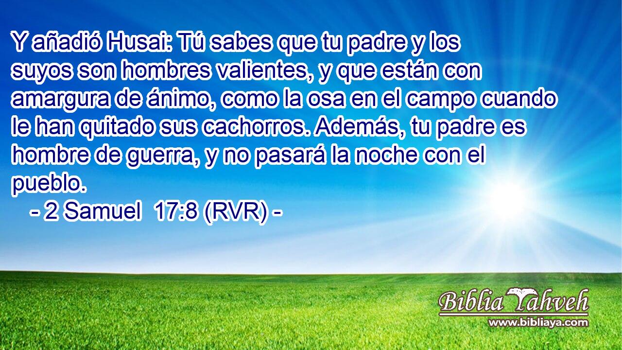 Y añadió Husai: Tú sabes que tu padre y los suyos son hombres valientes, y que están con amargura de ánimo, como la osa en el campo cuando le han quitado sus cachorros. Además, tu padre es hombre de guerra, y no pasará la noche con el pueblo.
