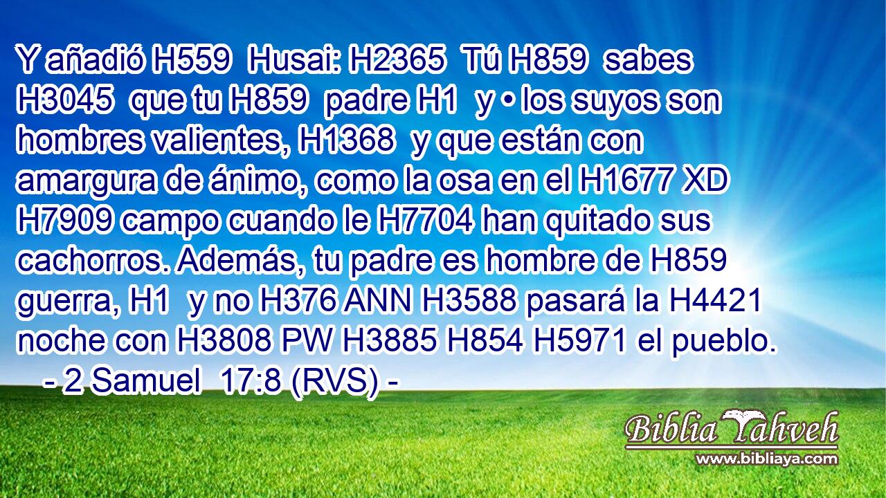 Y añadió H559  Husai: H2365  Tú H859  sabes H3045  que tu H859  padre H1  y • los suyos son hombres valientes, H1368  y que están con amargura de ánimo, como la osa en el H1677 XD H7909 campo cuando le H7704 han quitado sus cachorros. Además, tu padre es hombre de H859 guerra, H1  y no H376 ANN H3588 pasará la H4421 noche con H3808 PW H3885 H854 H5971 el pueblo. 