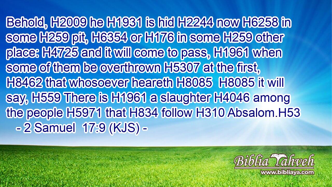Behold, H2009 he H1931 is hid H2244 now H6258 in some H259 pit, H6354 or H176 in some H259 other place: H4725 and it will come to pass, H1961 when some of them be overthrown H5307 at the first, H8462 that whosoever heareth H8085  H8085 it will say, H559 There is H1961 a slaughter H4046 among the people H5971 that H834 follow H310 Absalom.H53